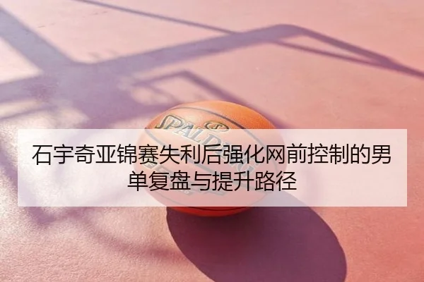 石宇奇亚锦赛失利后强化网前控制的男单复盘与提升路径
