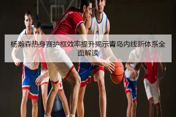 杨瀚森热身赛护框效率提升揭示青岛内线新体系全面解读